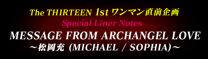 The THIRTEEN 1stワンマン直前企画 Special Liner Notes MESSAGE FROM ARCHANGEL LOVE 〜松岡充 (MICHAEL / SOPHIA)〜